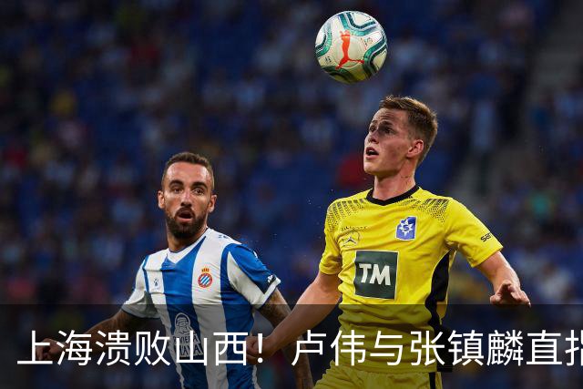 上海溃败山西！卢伟与张镇麟直指磨合困境，需尽快调整了！