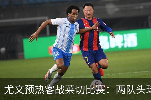 尤文预热客战莱切比赛：两队头球进球占比均居五大联赛前列
