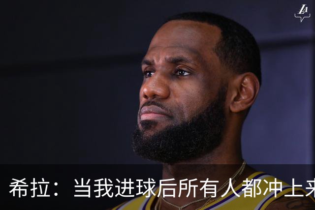 希拉：当我进球后所有人都冲上来疯狂庆祝，那一刻我真的很感动